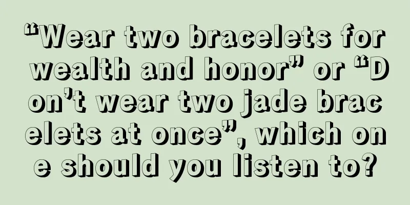 “Wear two bracelets for wealth and honor” or “Don’t wear two jade bracelets at once”, which one should you listen to?