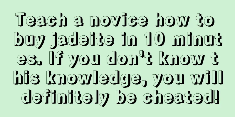 Teach a novice how to buy jadeite in 10 minutes. If you don’t know this knowledge, you will definitely be cheated!