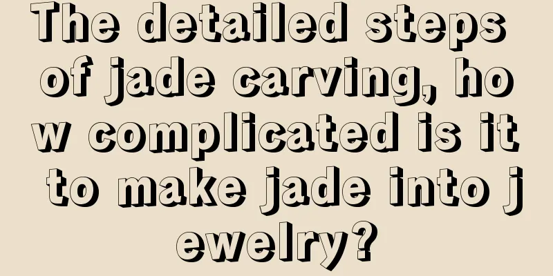 The detailed steps of jade carving, how complicated is it to make jade into jewelry?