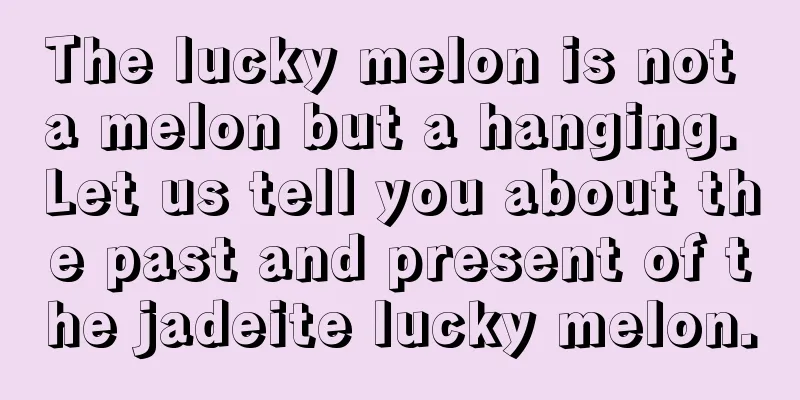 The lucky melon is not a melon but a hanging. Let us tell you about the past and present of the jadeite lucky melon.