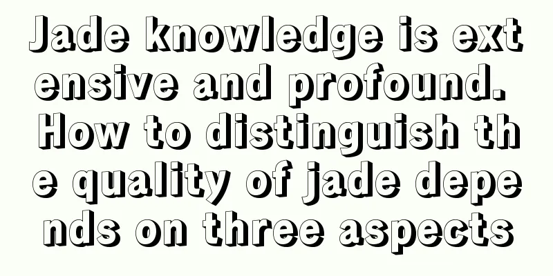 Jade knowledge is extensive and profound. How to distinguish the quality of jade depends on three aspects