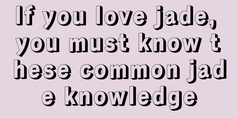 If you love jade, you must know these common jade knowledge