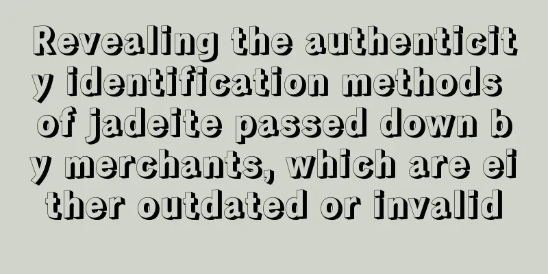 Revealing the authenticity identification methods of jadeite passed down by merchants, which are either outdated or invalid