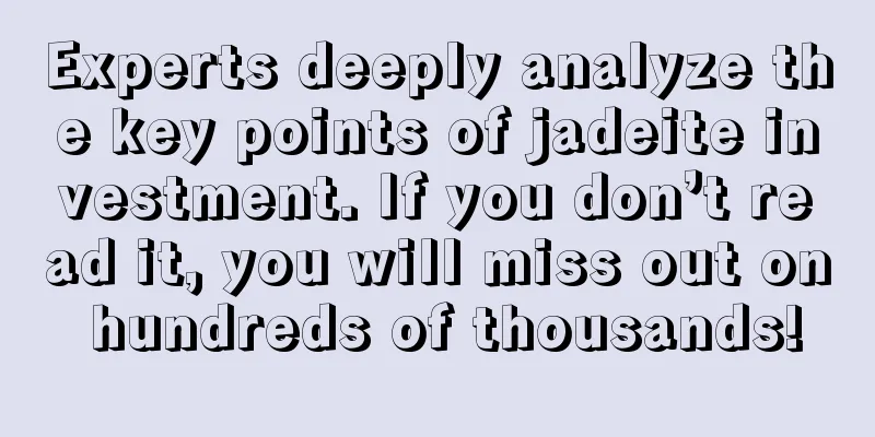 Experts deeply analyze the key points of jadeite investment. If you don’t read it, you will miss out on hundreds of thousands!