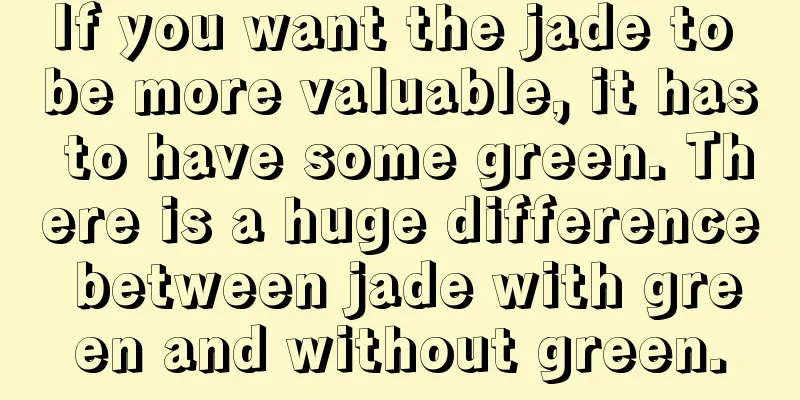 If you want the jade to be more valuable, it has to have some green. There is a huge difference between jade with green and without green.