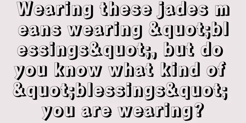 Wearing these jades means wearing "blessings", but do you know what kind of "blessings" you are wearing?