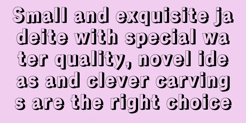 Small and exquisite jadeite with special water quality, novel ideas and clever carvings are the right choice