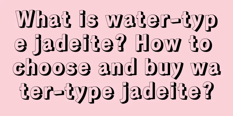 What is water-type jadeite? How to choose and buy water-type jadeite?