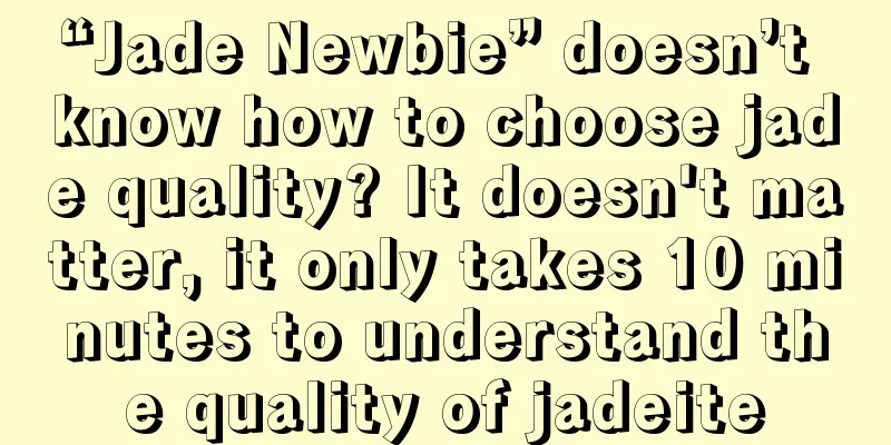 “Jade Newbie” doesn’t know how to choose jade quality? It doesn't matter, it only takes 10 minutes to understand the quality of jadeite