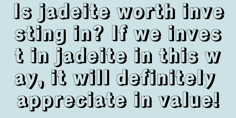 Is jadeite worth investing in? If we invest in jadeite in this way, it will definitely appreciate in value!