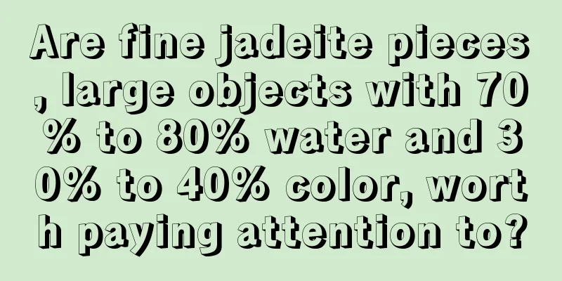 Are fine jadeite pieces, large objects with 70% to 80% water and 30% to 40% color, worth paying attention to?