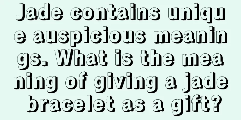 Jade contains unique auspicious meanings. What is the meaning of giving a jade bracelet as a gift?