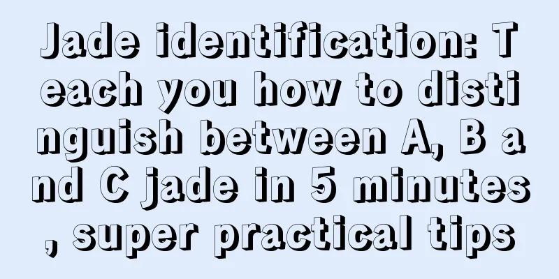 Jade identification: Teach you how to distinguish between A, B and C jade in 5 minutes, super practical tips