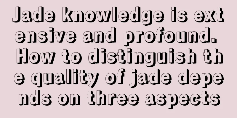 Jade knowledge is extensive and profound. How to distinguish the quality of jade depends on three aspects