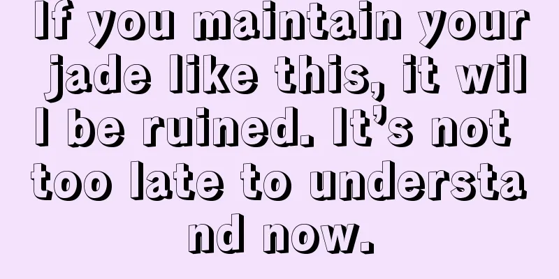 If you maintain your jade like this, it will be ruined. It’s not too late to understand now.