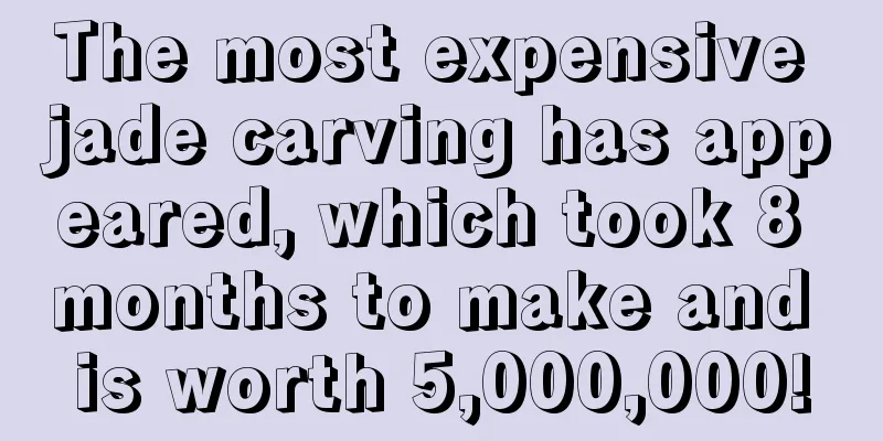 The most expensive jade carving has appeared, which took 8 months to make and is worth 5,000,000!