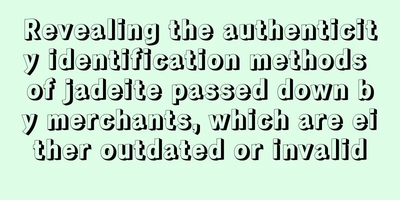 Revealing the authenticity identification methods of jadeite passed down by merchants, which are either outdated or invalid