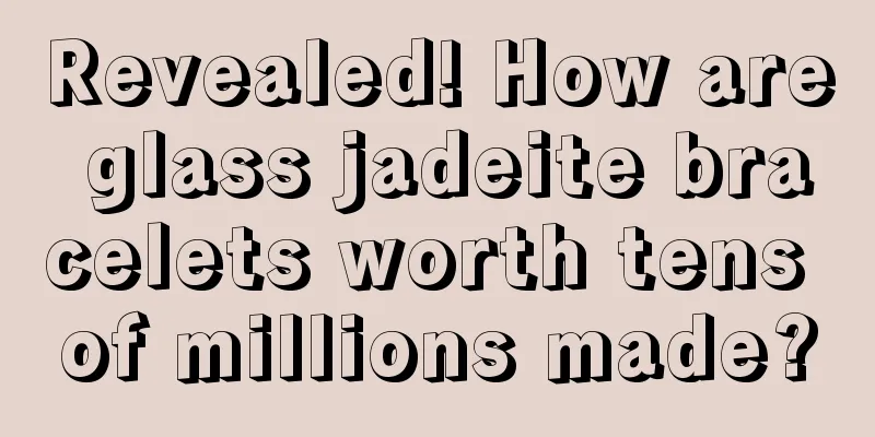 Revealed! How are glass jadeite bracelets worth tens of millions made?