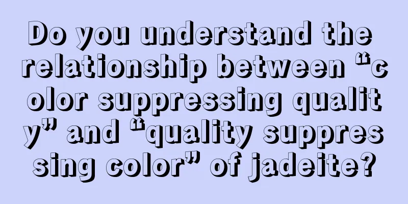 Do you understand the relationship between “color suppressing quality” and “quality suppressing color” of jadeite?