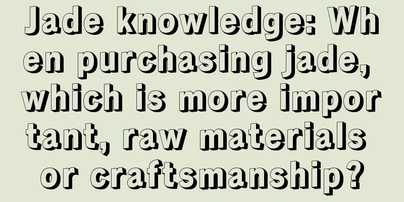 Jade knowledge: When purchasing jade, which is more important, raw materials or craftsmanship?