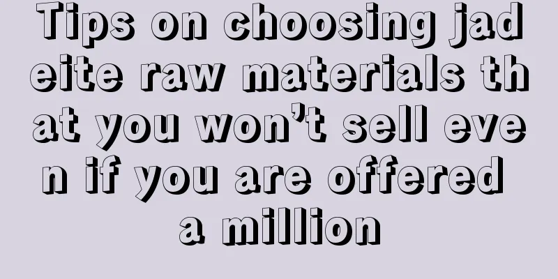 Tips on choosing jadeite raw materials that you won’t sell even if you are offered a million