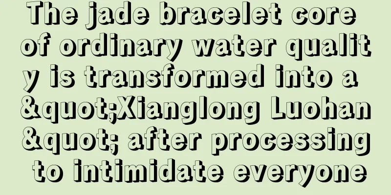 The jade bracelet core of ordinary water quality is transformed into a "Xianglong Luohan" after processing to intimidate everyone