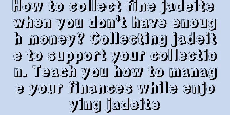 How to collect fine jadeite when you don’t have enough money? Collecting jadeite to support your collection. Teach you how to manage your finances while enjoying jadeite