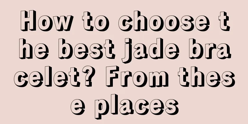 How to choose the best jade bracelet? From these places