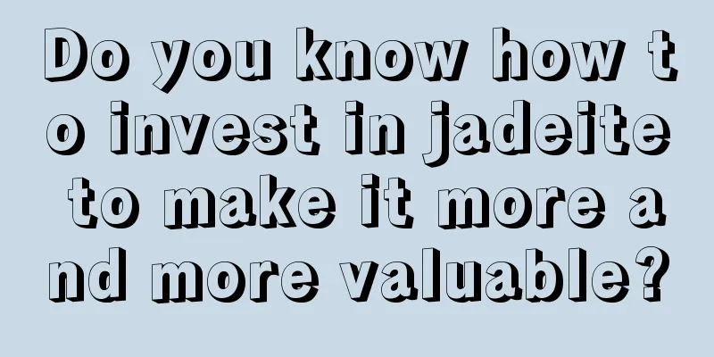 Do you know how to invest in jadeite to make it more and more valuable?