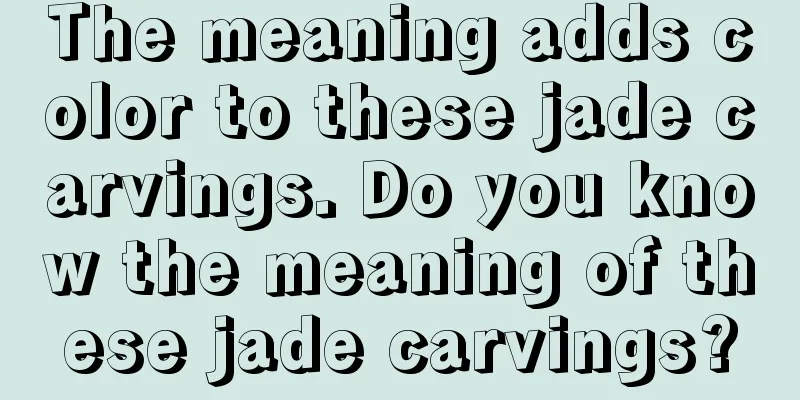 The meaning adds color to these jade carvings. Do you know the meaning of these jade carvings?