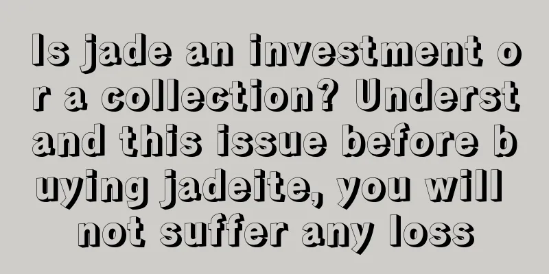 Is jade an investment or a collection? Understand this issue before buying jadeite, you will not suffer any loss