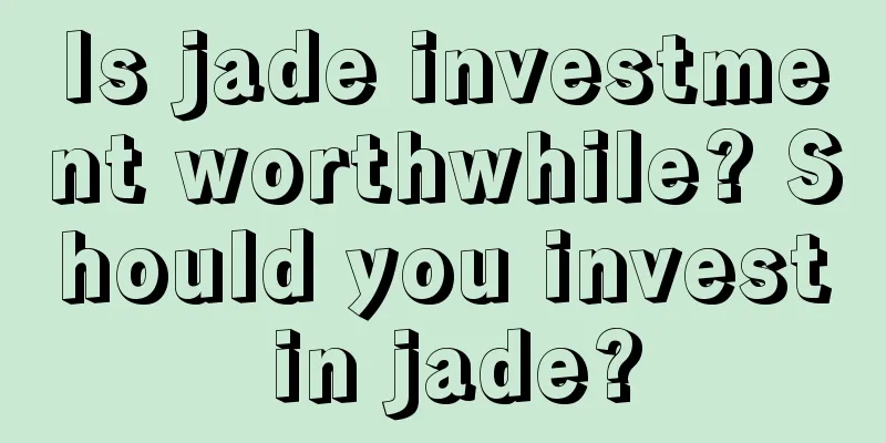 Is jade investment worthwhile? Should you invest in jade?