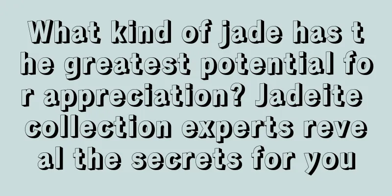 What kind of jade has the greatest potential for appreciation? Jadeite collection experts reveal the secrets for you