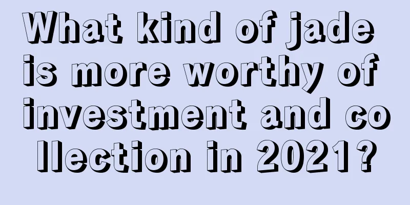 What kind of jade is more worthy of investment and collection in 2021?