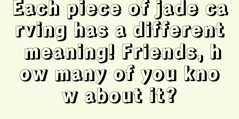 Each piece of jade carving has a different meaning! Friends, how many of you know about it?