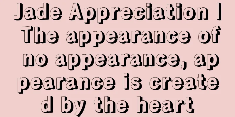 Jade Appreciation | The appearance of no appearance, appearance is created by the heart