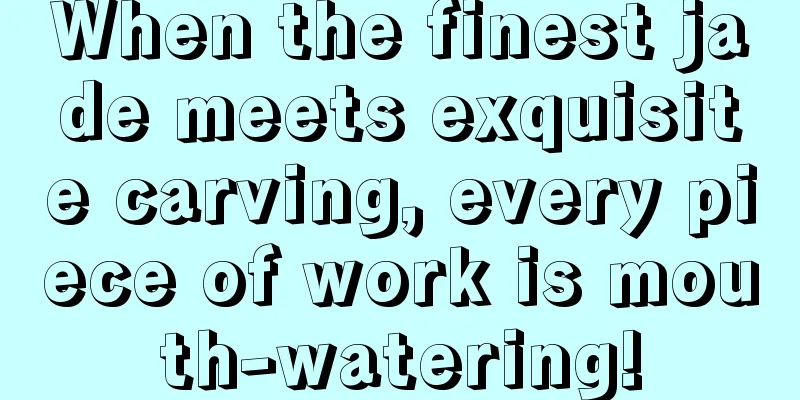 When the finest jade meets exquisite carving, every piece of work is mouth-watering!
