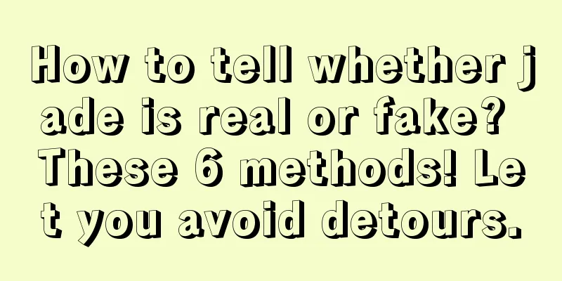 How to tell whether jade is real or fake? These 6 methods! Let you avoid detours.