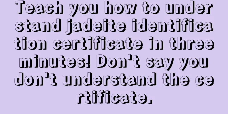 Teach you how to understand jadeite identification certificate in three minutes! Don't say you don't understand the certificate.