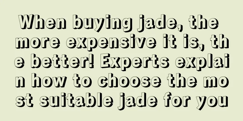 When buying jade, the more expensive it is, the better! Experts explain how to choose the most suitable jade for you