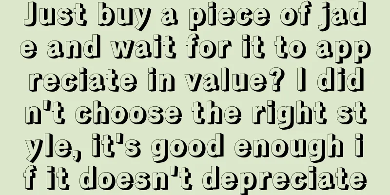 Just buy a piece of jade and wait for it to appreciate in value? I didn't choose the right style, it's good enough if it doesn't depreciate