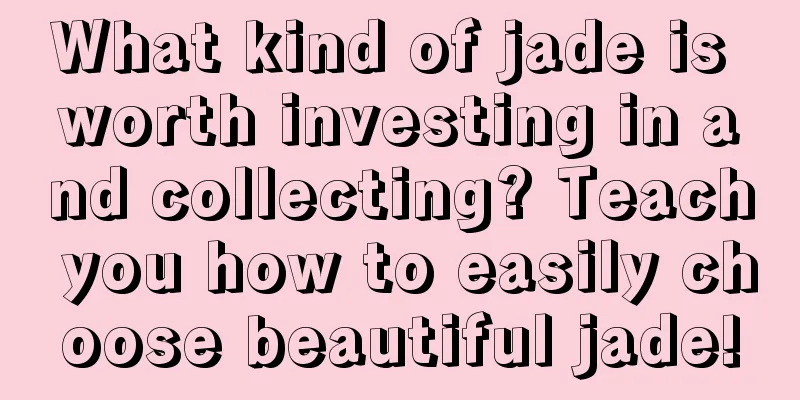 What kind of jade is worth investing in and collecting? Teach you how to easily choose beautiful jade!