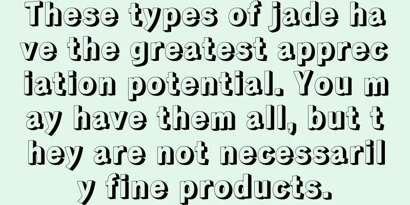 These types of jade have the greatest appreciation potential. You may have them all, but they are not necessarily fine products.