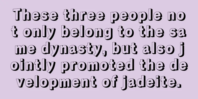 These three people not only belong to the same dynasty, but also jointly promoted the development of jadeite.