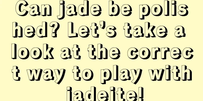 Can jade be polished? Let’s take a look at the correct way to play with jadeite!