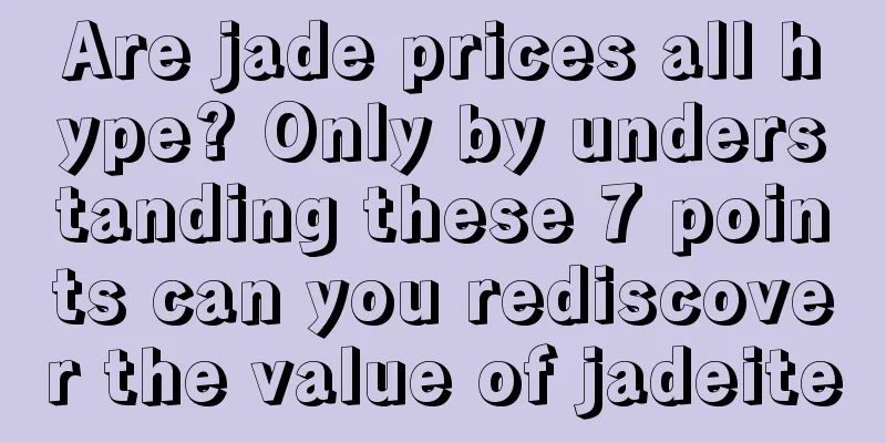 Are jade prices all hype? Only by understanding these 7 points can you rediscover the value of jadeite