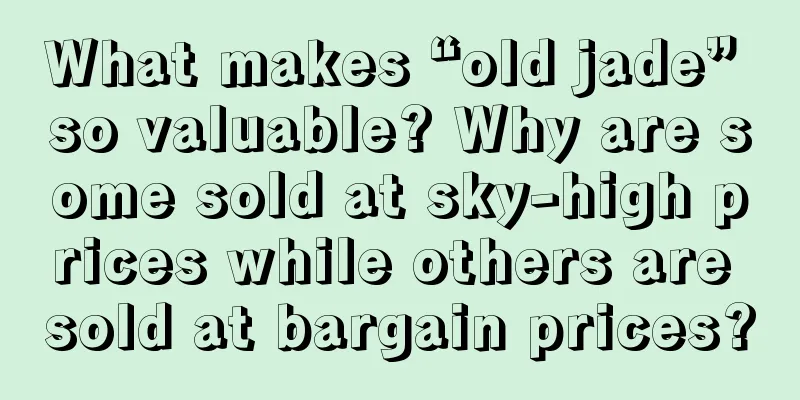 What makes “old jade” so valuable? Why are some sold at sky-high prices while others are sold at bargain prices?