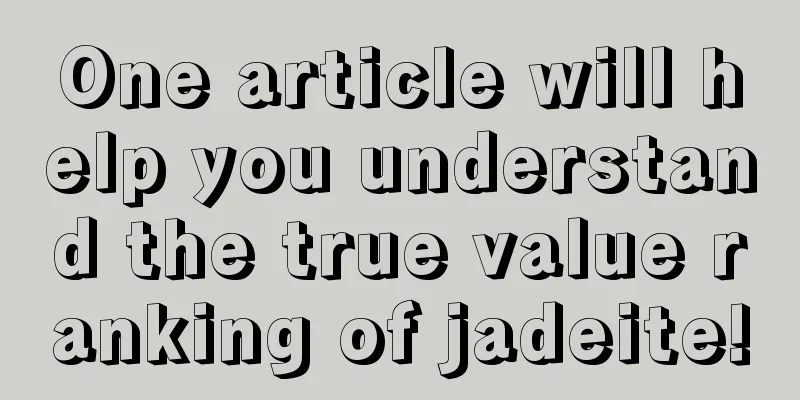 One article will help you understand the true value ranking of jadeite!