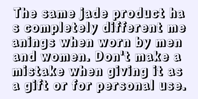 The same jade product has completely different meanings when worn by men and women. Don't make a mistake when giving it as a gift or for personal use.