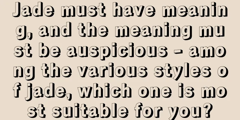 Jade must have meaning, and the meaning must be auspicious - among the various styles of jade, which one is most suitable for you?